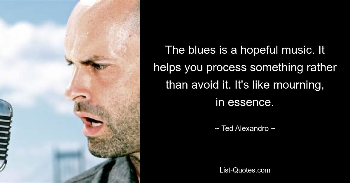 The blues is a hopeful music. It helps you process something rather than avoid it. It's like mourning, in essence. — © Ted Alexandro