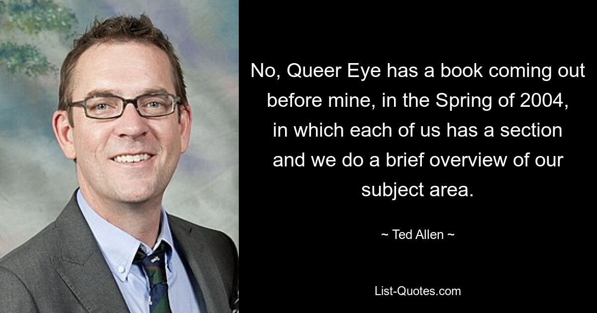 No, Queer Eye has a book coming out before mine, in the Spring of 2004, in which each of us has a section and we do a brief overview of our subject area. — © Ted Allen