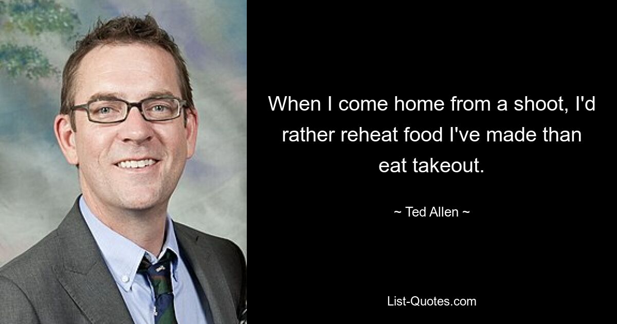 When I come home from a shoot, I'd rather reheat food I've made than eat takeout. — © Ted Allen