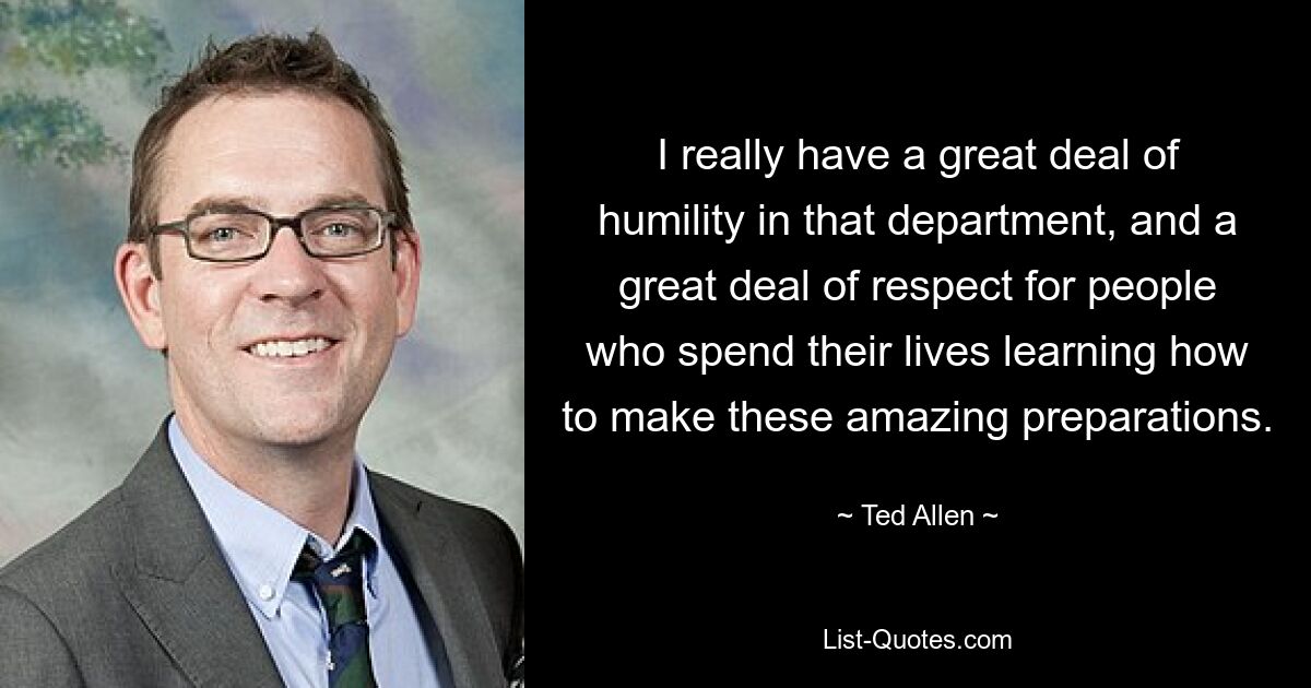 I really have a great deal of humility in that department, and a great deal of respect for people who spend their lives learning how to make these amazing preparations. — © Ted Allen