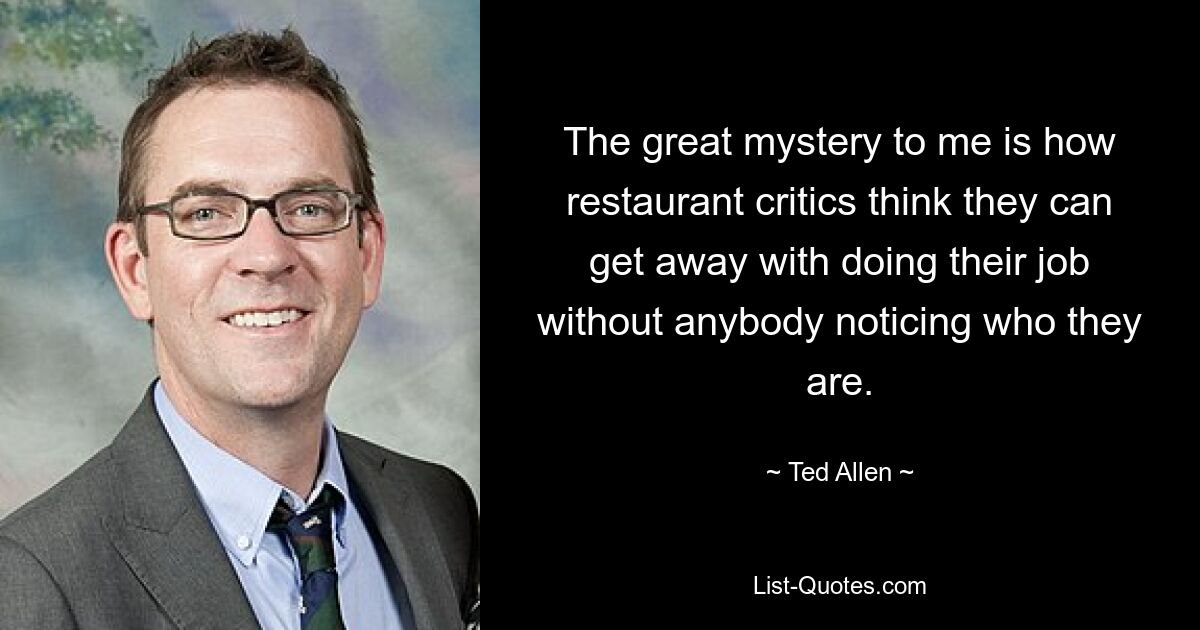 The great mystery to me is how restaurant critics think they can get away with doing their job without anybody noticing who they are. — © Ted Allen