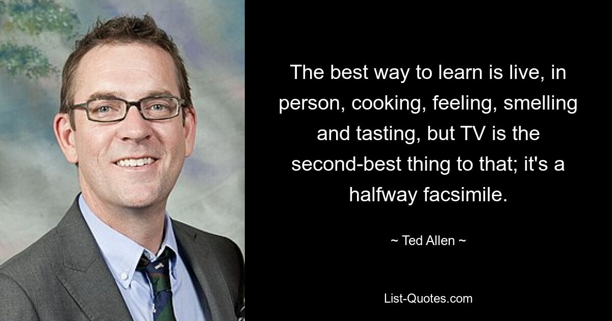 The best way to learn is live, in person, cooking, feeling, smelling and tasting, but TV is the second-best thing to that; it's a halfway facsimile. — © Ted Allen