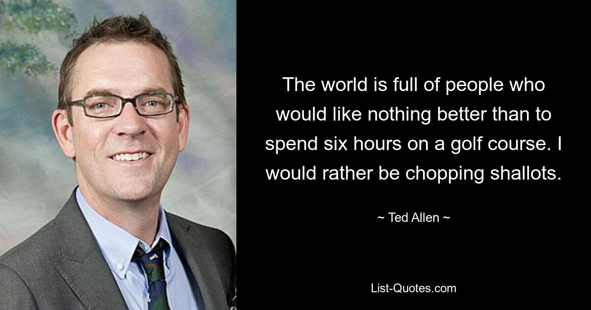 The world is full of people who would like nothing better than to spend six hours on a golf course. I would rather be chopping shallots. — © Ted Allen