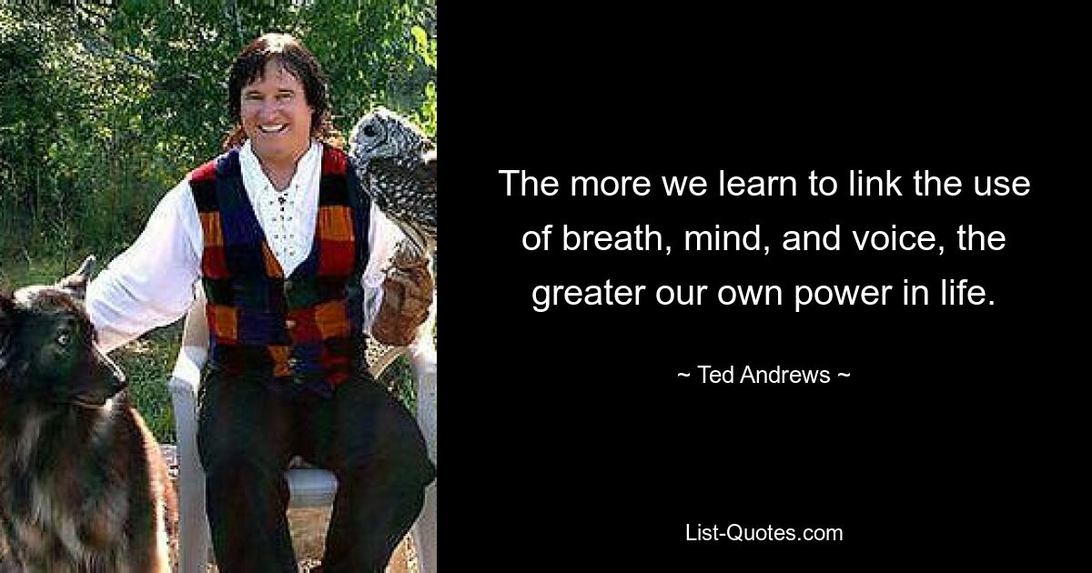 The more we learn to link the use of breath, mind, and voice, the greater our own power in life. — © Ted Andrews