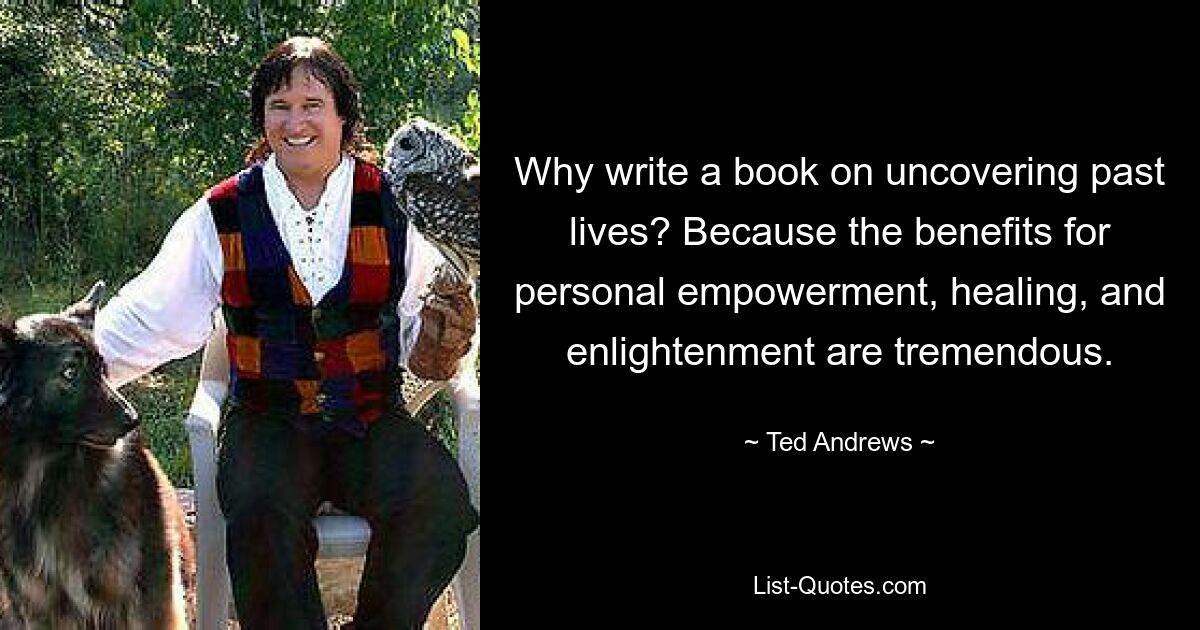 Why write a book on uncovering past lives? Because the benefits for personal empowerment, healing, and enlightenment are tremendous. — © Ted Andrews