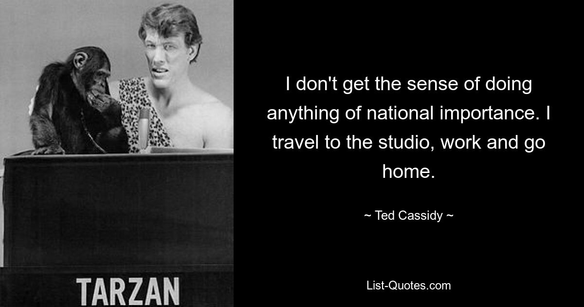 I don't get the sense of doing anything of national importance. I travel to the studio, work and go home. — © Ted Cassidy