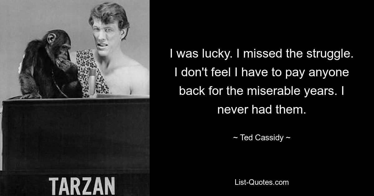 I was lucky. I missed the struggle. I don't feel I have to pay anyone back for the miserable years. I never had them. — © Ted Cassidy