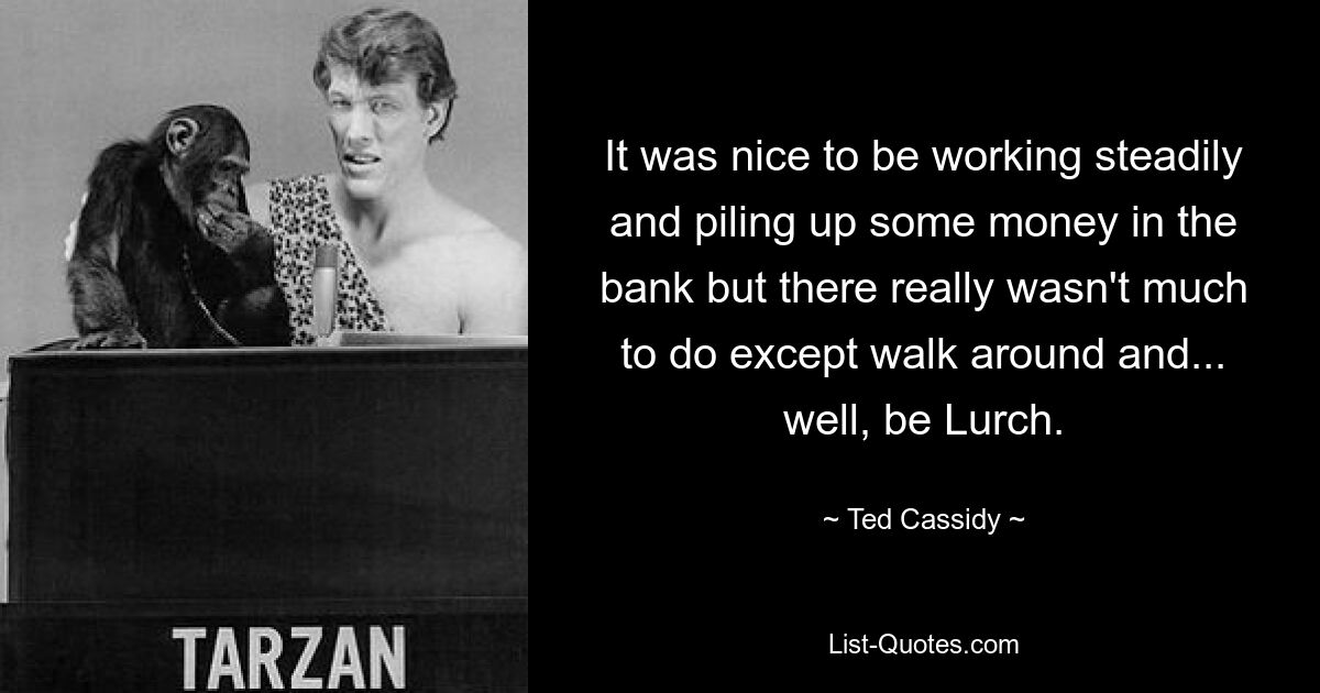 It was nice to be working steadily and piling up some money in the bank but there really wasn't much to do except walk around and... well, be Lurch. — © Ted Cassidy