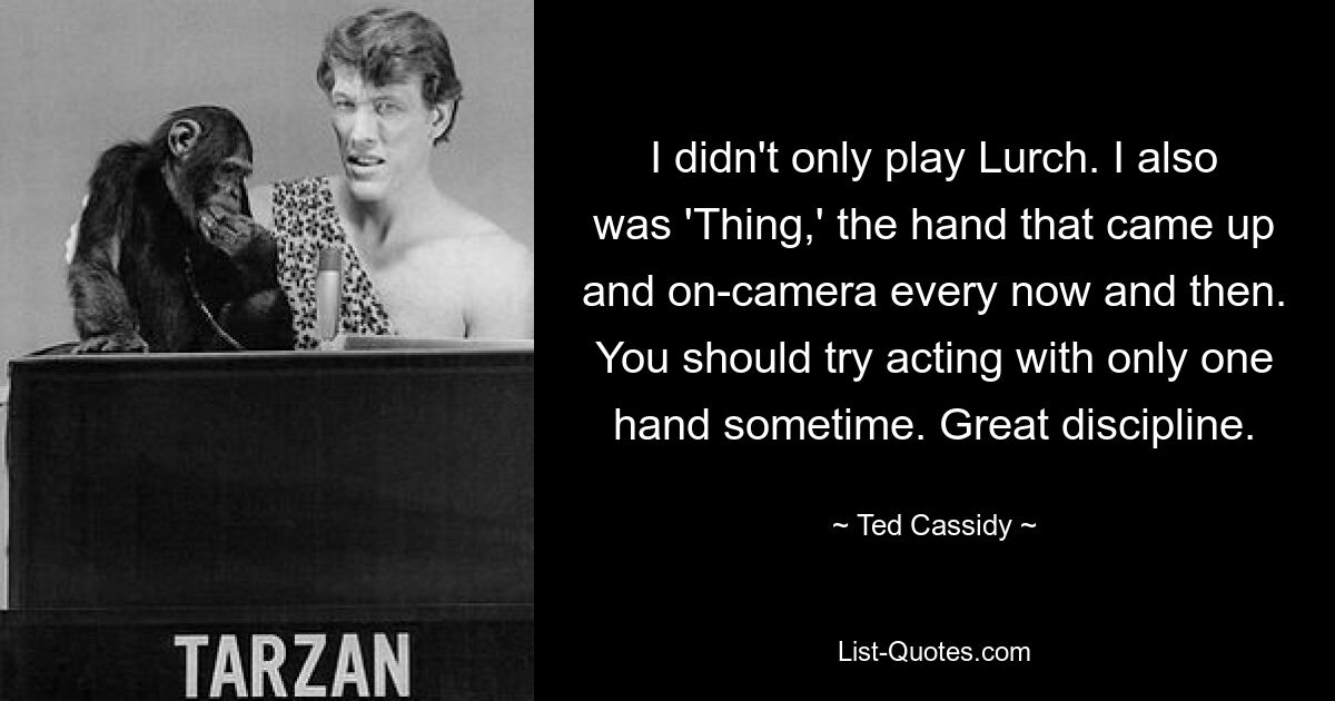 I didn't only play Lurch. I also was 'Thing,' the hand that came up and on-camera every now and then. You should try acting with only one hand sometime. Great discipline. — © Ted Cassidy