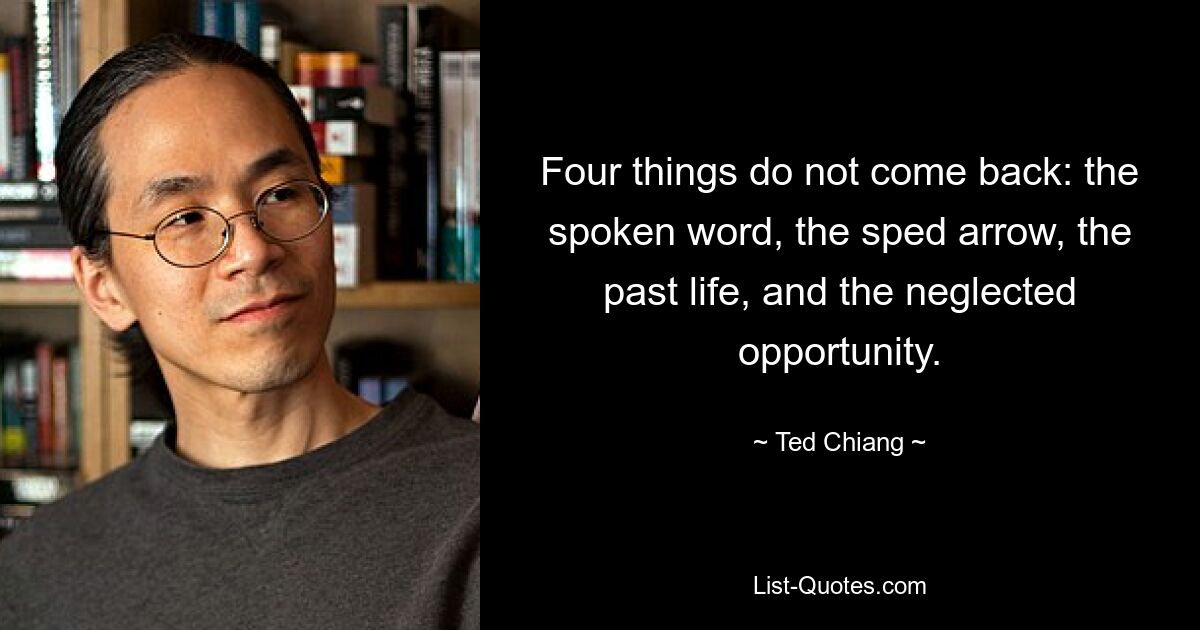 Four things do not come back: the spoken word, the sped arrow, the past life, and the neglected opportunity. — © Ted Chiang