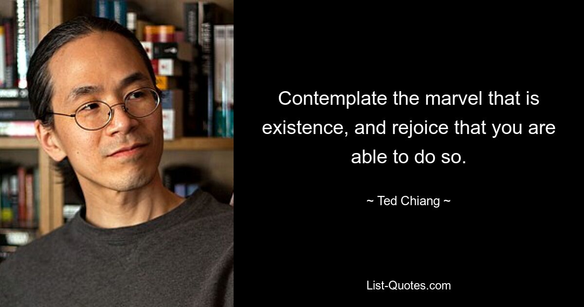 Contemplate the marvel that is existence, and rejoice that you are able to do so. — © Ted Chiang