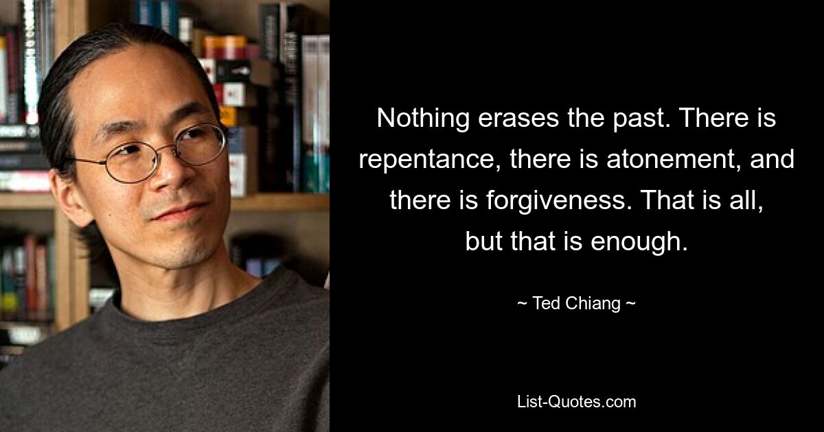 Nothing erases the past. There is repentance, there is atonement, and there is forgiveness. That is all, but that is enough. — © Ted Chiang