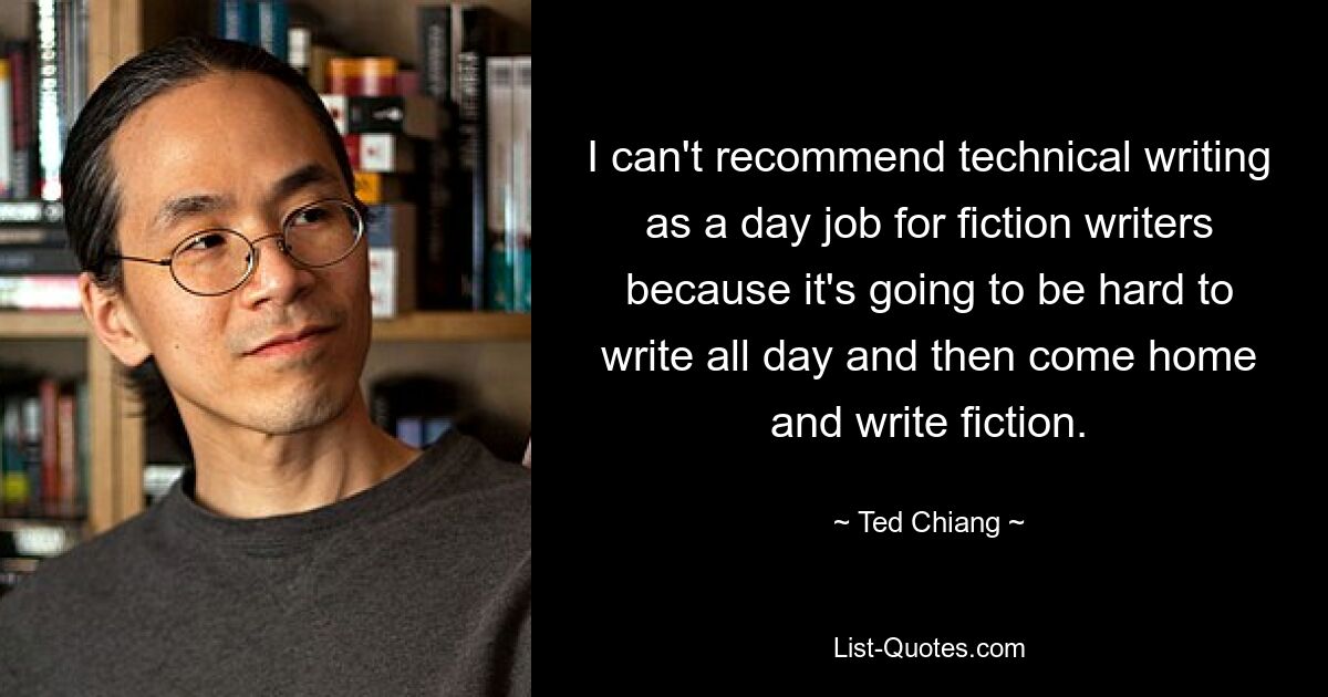 I can't recommend technical writing as a day job for fiction writers because it's going to be hard to write all day and then come home and write fiction. — © Ted Chiang