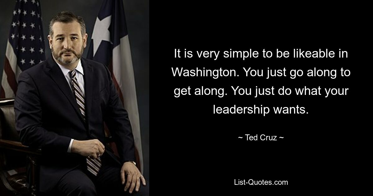 It is very simple to be likeable in Washington. You just go along to get along. You just do what your leadership wants. — © Ted Cruz