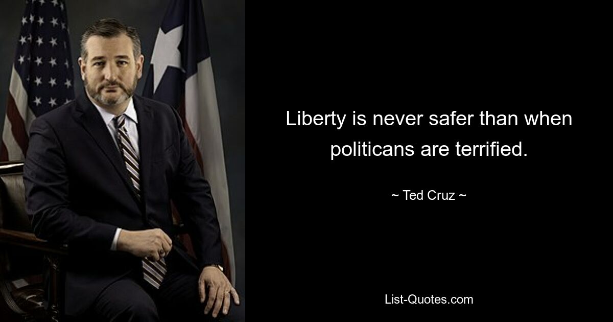 Liberty is never safer than when politicans are terrified. — © Ted Cruz