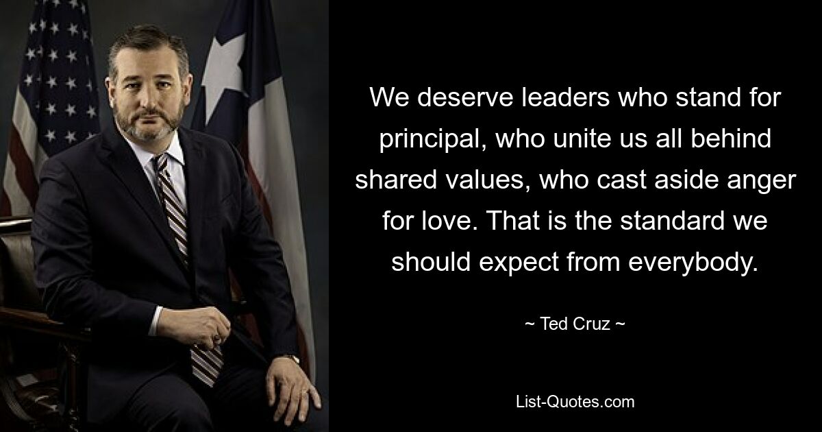 We deserve leaders who stand for principal, who unite us all behind shared values, who cast aside anger for love. That is the standard we should expect from everybody. — © Ted Cruz