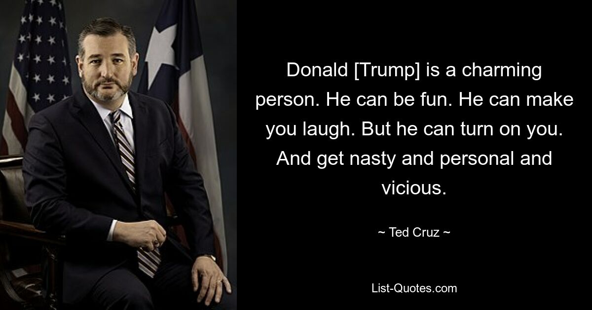 Donald [Trump] is a charming person. He can be fun. He can make you laugh. But he can turn on you. And get nasty and personal and vicious. — © Ted Cruz