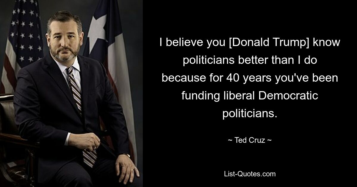 I believe you [Donald Trump] know politicians better than I do because for 40 years you've been funding liberal Democratic politicians. — © Ted Cruz