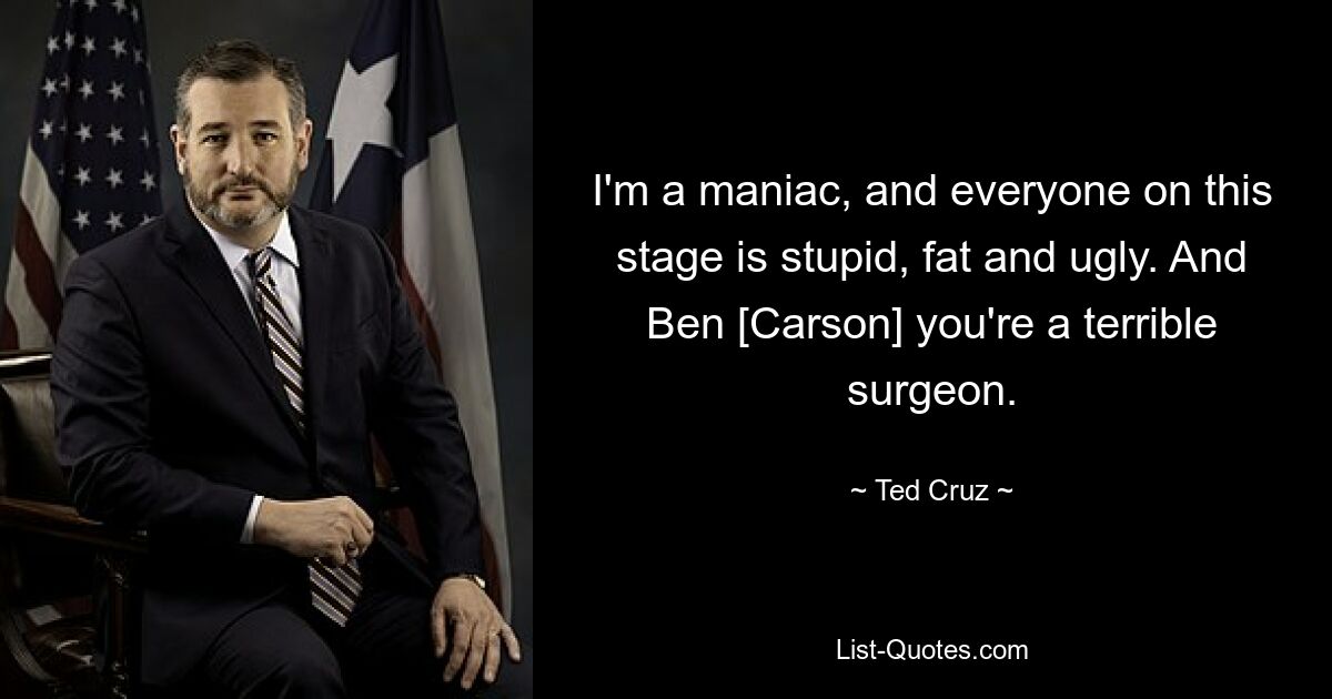 I'm a maniac, and everyone on this stage is stupid, fat and ugly. And Ben [Carson] you're a terrible surgeon. — © Ted Cruz