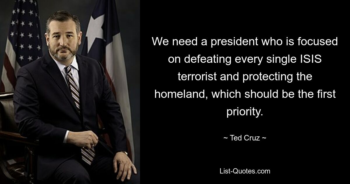 We need a president who is focused on defeating every single ISIS terrorist and protecting the homeland, which should be the first priority. — © Ted Cruz