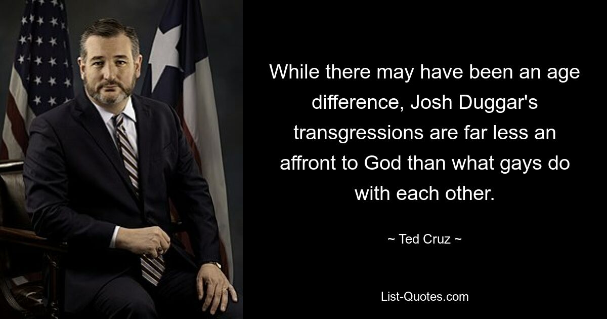 While there may have been an age difference, Josh Duggar's transgressions are far less an affront to God than what gays do with each other. — © Ted Cruz