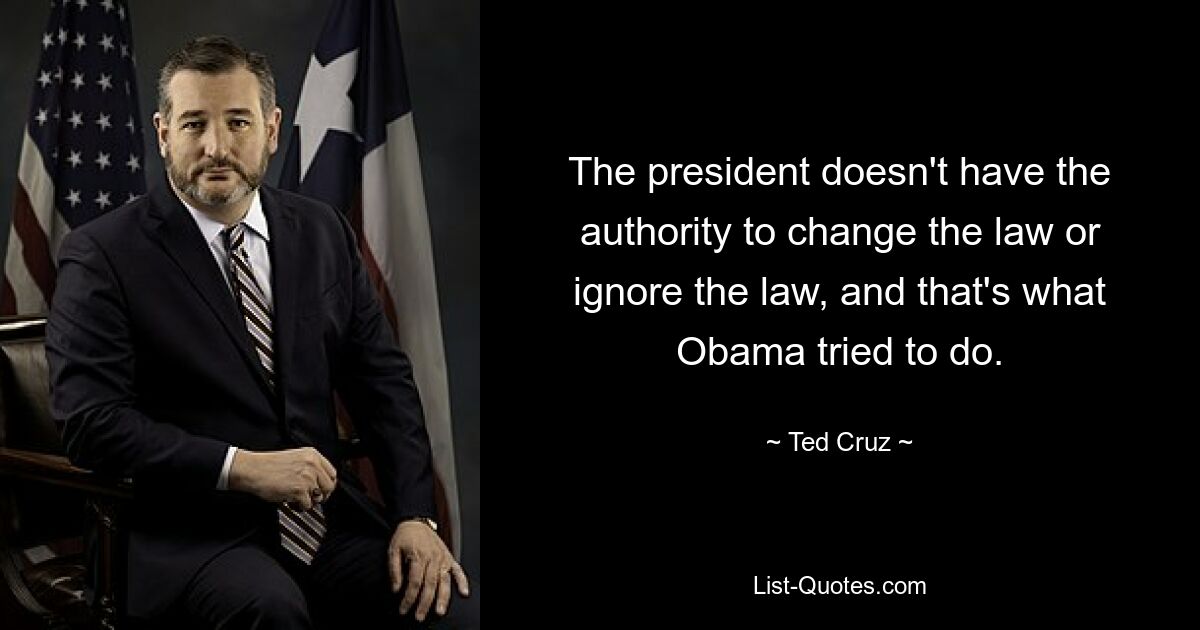 The president doesn't have the authority to change the law or ignore the law, and that's what Obama tried to do. — © Ted Cruz