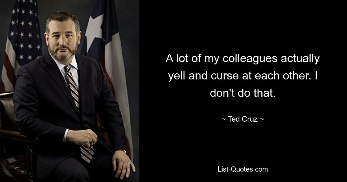 A lot of my colleagues actually yell and curse at each other. I don't do that. — © Ted Cruz