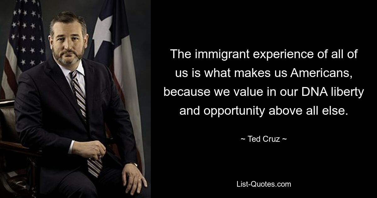 The immigrant experience of all of us is what makes us Americans, because we value in our DNA liberty and opportunity above all else. — © Ted Cruz