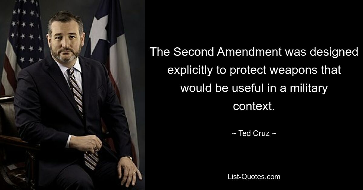 The Second Amendment was designed explicitly to protect weapons that would be useful in a military context. — © Ted Cruz