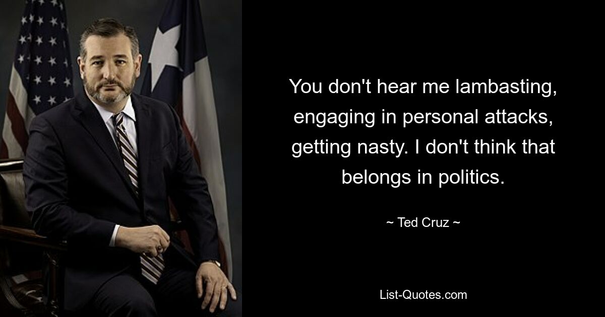 You don't hear me lambasting, engaging in personal attacks, getting nasty. I don't think that belongs in politics. — © Ted Cruz