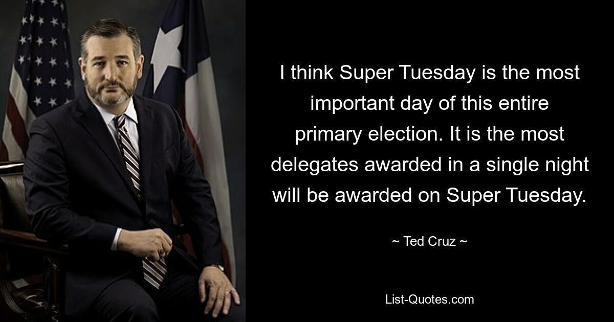 I think Super Tuesday is the most important day of this entire primary election. It is the most delegates awarded in a single night will be awarded on Super Tuesday. — © Ted Cruz