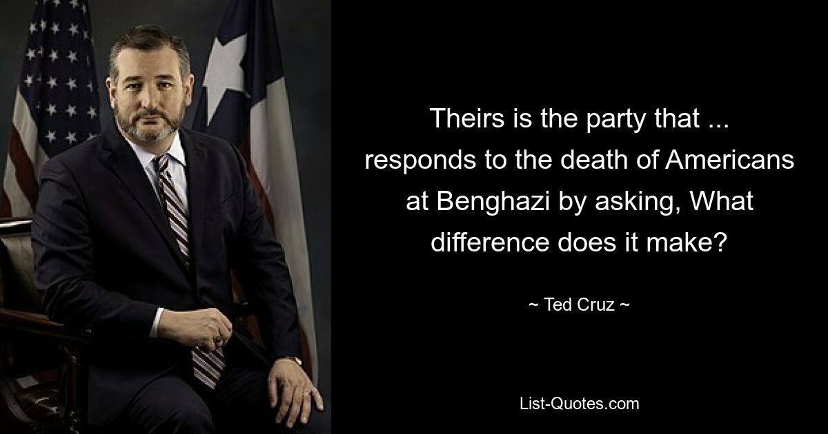 Theirs is the party that ... responds to the death of Americans at Benghazi by asking, What difference does it make? — © Ted Cruz