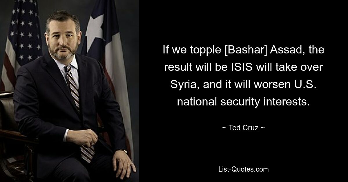 Wenn wir [Bashar] Assad stürzen, wird das Ergebnis sein, dass ISIS Syrien übernimmt, und es wird die nationalen Sicherheitsinteressen der USA verschlechtern. — © Ted Cruz 