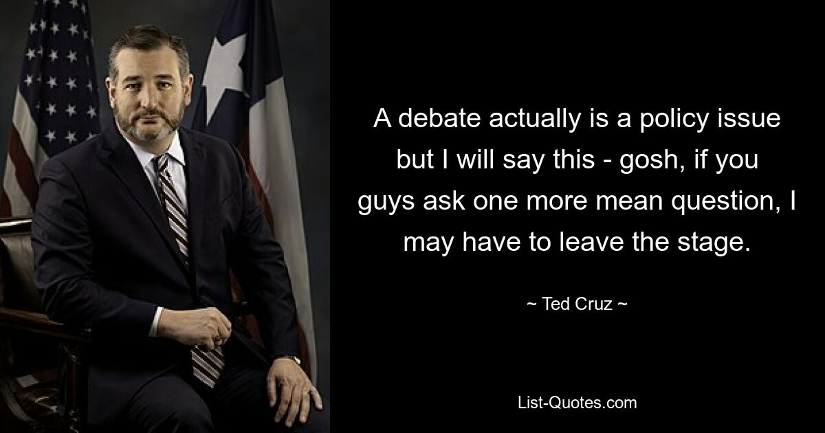 A debate actually is a policy issue but I will say this - gosh, if you guys ask one more mean question, I may have to leave the stage. — © Ted Cruz