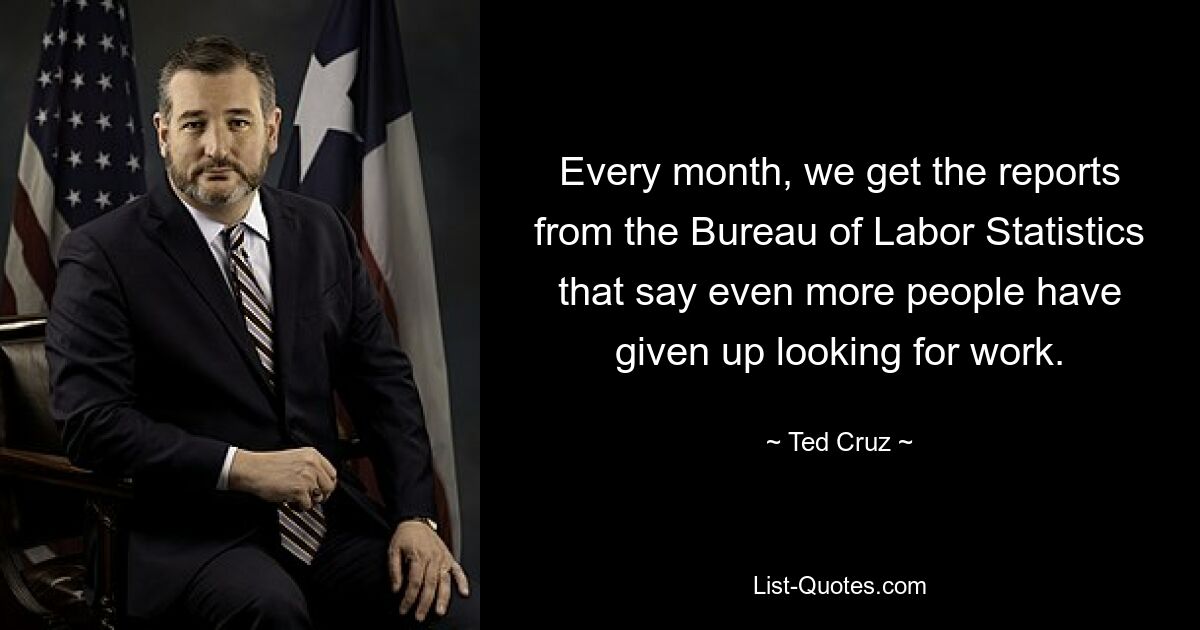 Every month, we get the reports from the Bureau of Labor Statistics that say even more people have given up looking for work. — © Ted Cruz