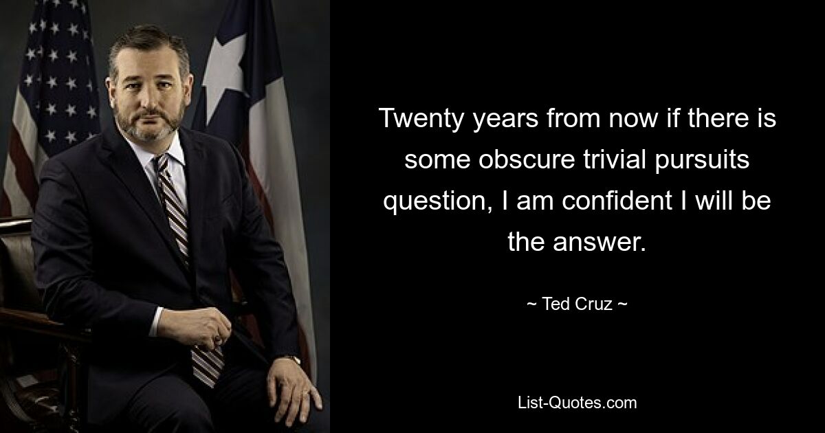 Twenty years from now if there is some obscure trivial pursuits question, I am confident I will be the answer. — © Ted Cruz