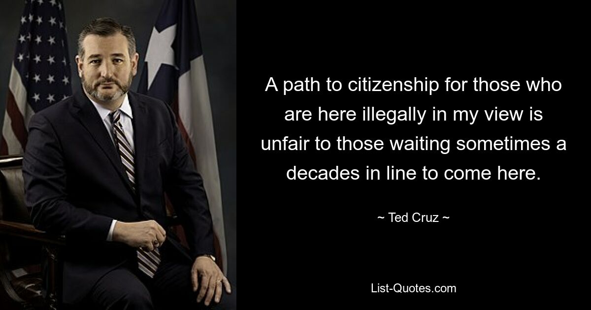 A path to citizenship for those who are here illegally in my view is unfair to those waiting sometimes a decades in line to come here. — © Ted Cruz