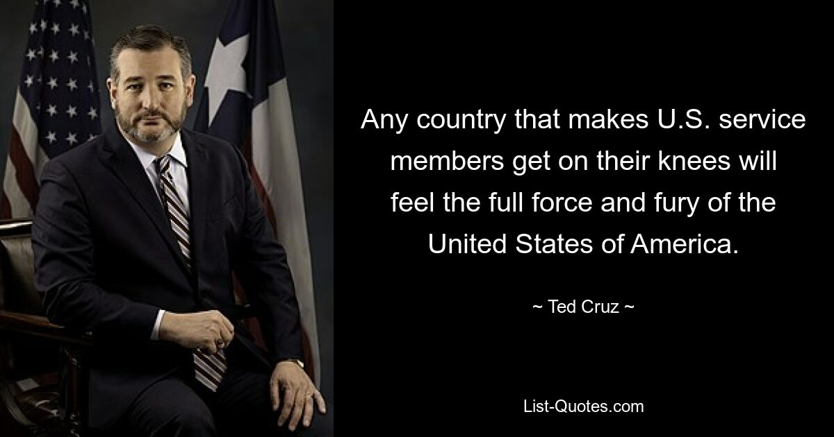 Any country that makes U.S. service members get on their knees will feel the full force and fury of the United States of America. — © Ted Cruz