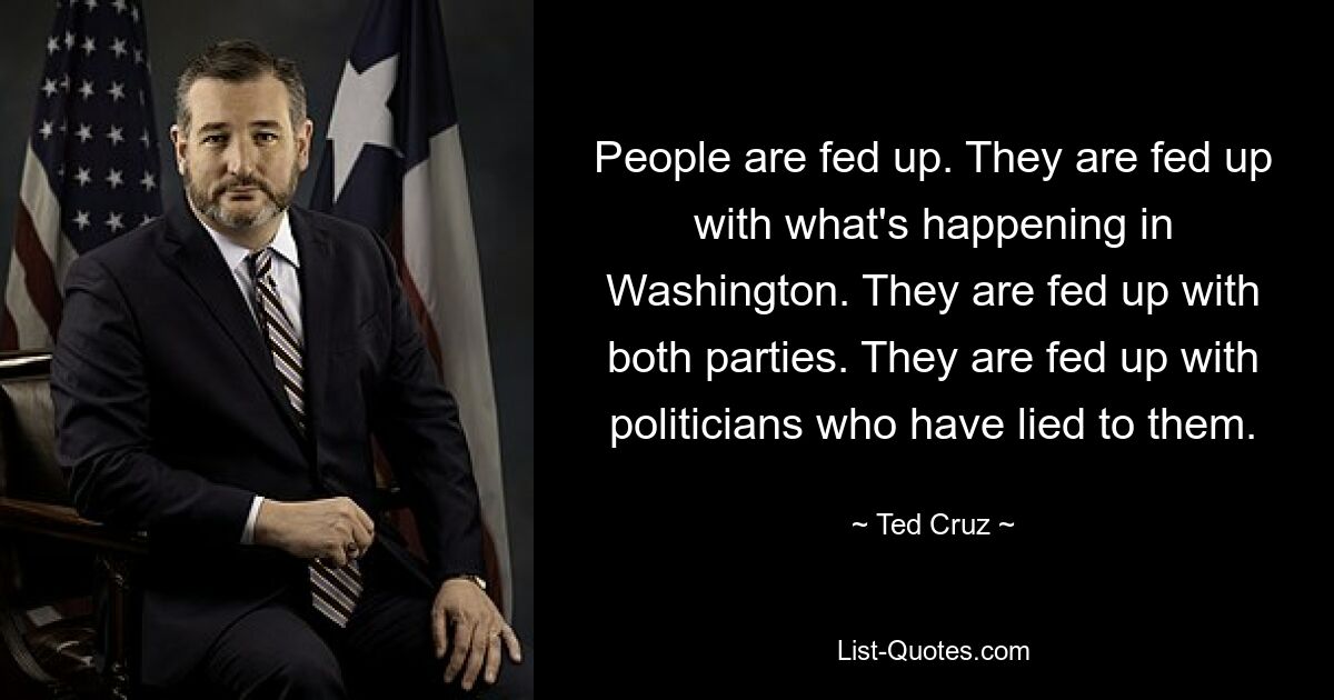 People are fed up. They are fed up with what's happening in Washington. They are fed up with both parties. They are fed up with politicians who have lied to them. — © Ted Cruz