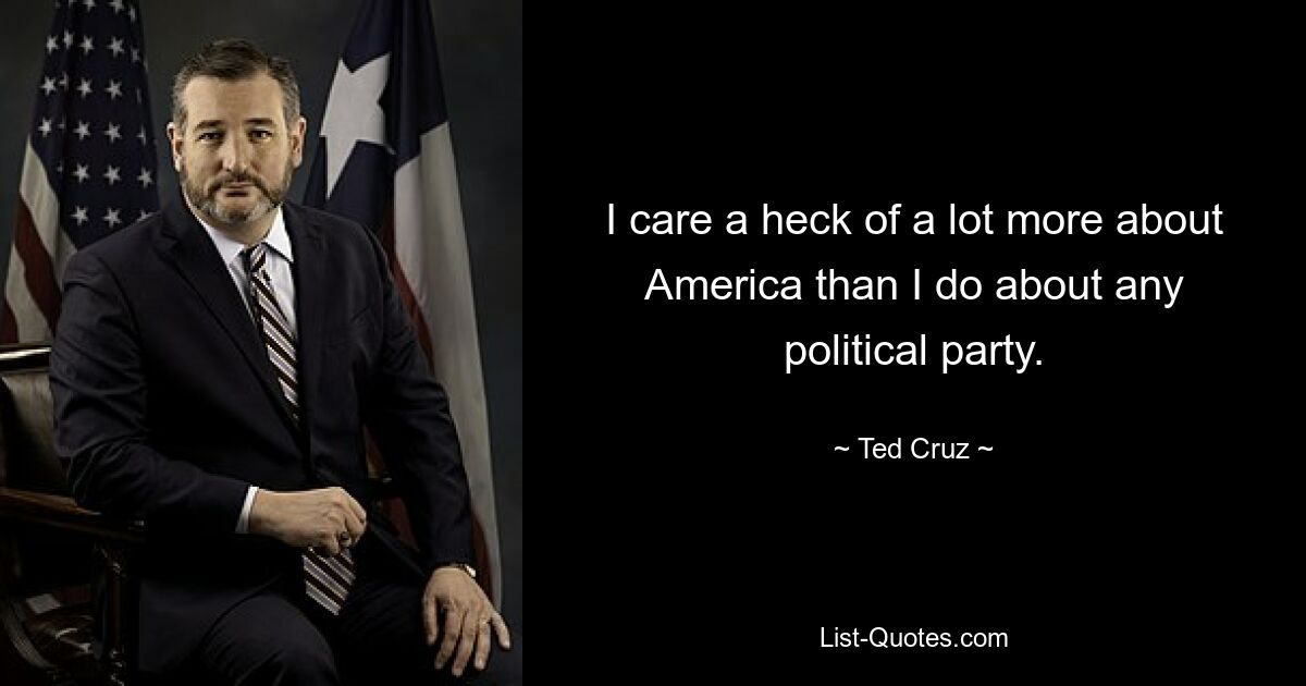 I care a heck of a lot more about America than I do about any political party. — © Ted Cruz