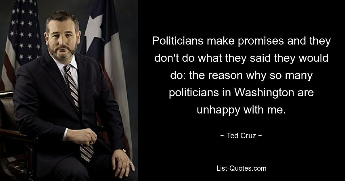 Politicians make promises and they don't do what they said they would do: the reason why so many politicians in Washington are unhappy with me. — © Ted Cruz