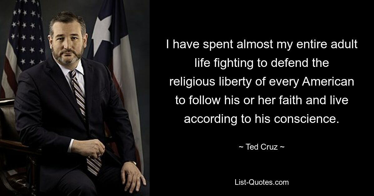 I have spent almost my entire adult life fighting to defend the religious liberty of every American to follow his or her faith and live according to his conscience. — © Ted Cruz