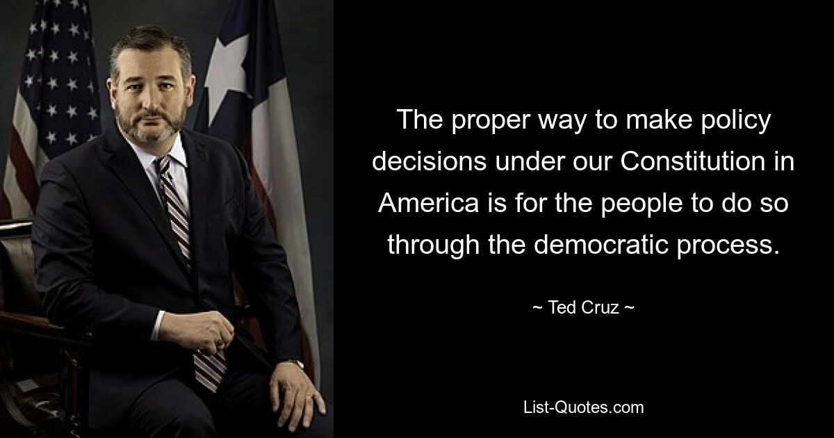 The proper way to make policy decisions under our Constitution in America is for the people to do so through the democratic process. — © Ted Cruz