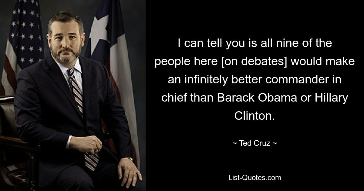 I can tell you is all nine of the people here [on debates] would make an infinitely better commander in chief than Barack Obama or Hillary Clinton. — © Ted Cruz