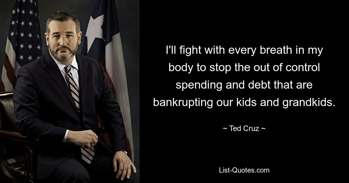 I'll fight with every breath in my body to stop the out of control spending and debt that are bankrupting our kids and grandkids. — © Ted Cruz