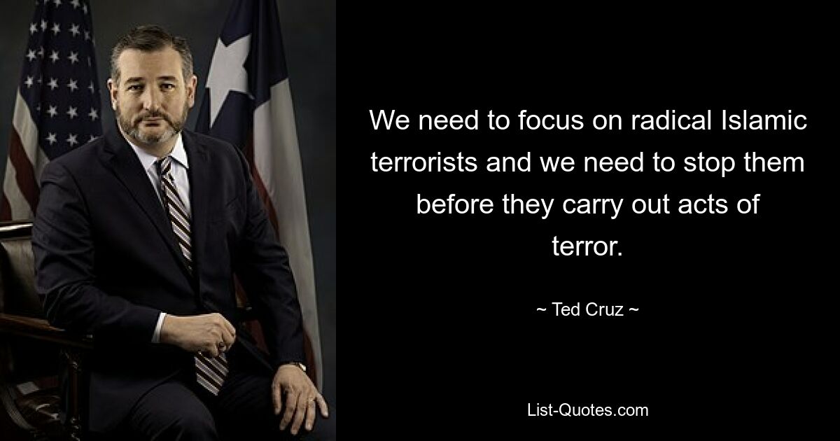 We need to focus on radical Islamic terrorists and we need to stop them before they carry out acts of terror. — © Ted Cruz