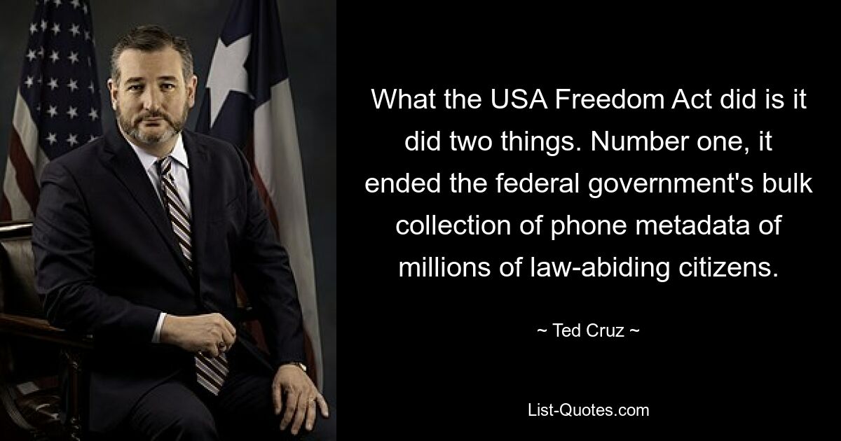 What the USA Freedom Act did is it did two things. Number one, it ended the federal government's bulk collection of phone metadata of millions of law-abiding citizens. — © Ted Cruz