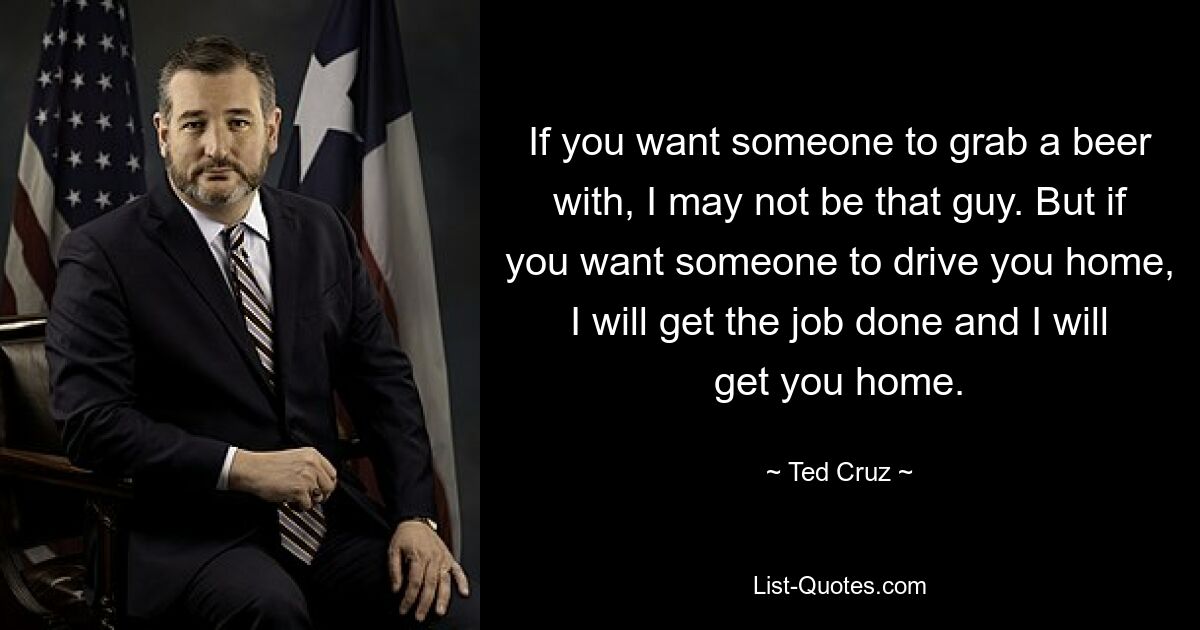 If you want someone to grab a beer with, I may not be that guy. But if you want someone to drive you home, I will get the job done and I will get you home. — © Ted Cruz