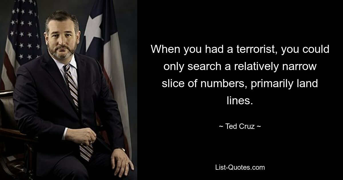 When you had a terrorist, you could only search a relatively narrow slice of numbers, primarily land lines. — © Ted Cruz