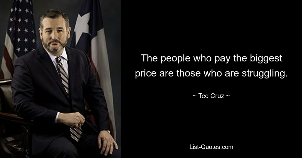 The people who pay the biggest price are those who are struggling. — © Ted Cruz